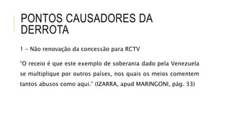 PONTOS CAUSADORES DA
DERROTA
1 – Não renovação da concessão para RCTV
“O receio é que este exemplo de soberania dado pela Venezuela
se multiplique por outros países, nos quais os meios comentem
tantos abusos como aqui.” (IZARRA, apud MARINGONI, pág. 33)
 