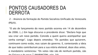 PONTOS CAUSADORES DA
DERROTA
2 – Anúncio da formação do Partido Socialista Unificado da Venezuela
(PSUV).
“O ato de lançamento do novo partido ocorreu em 14 de dezembro
de 2006. (...) Em logo discurso o presidente disse: “Declaro hoje que
vou criar um novo partido. Convido a quem queira acompanhar que
venha comigo”. Logo depois emendou: “Os partidos que quiserem,
continuem como estão, mas saiam do governo. E, contestando a ideia
de que todos contribuíram para a sua vitória eleitoral, doze dias antes,
o mandatário sentenciou: “Os votos não são de nenhum partido, são
 