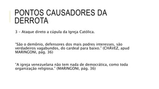 PONTOS CAUSADORES DA
DERROTA
3 – Ataque direto a cúpula da Igreja Católica.
“São o demônio, defensores dos mais podres interesses, são
verdadeiros vagabundos, do cardeal para baixo.” (CHÁVEZ, apud
MARINGONI, pág. 36)
“A igreja venezuelana não tem nada de democrática, como toda
organização religiosa.” (MARINGONI, pág. 36)
 