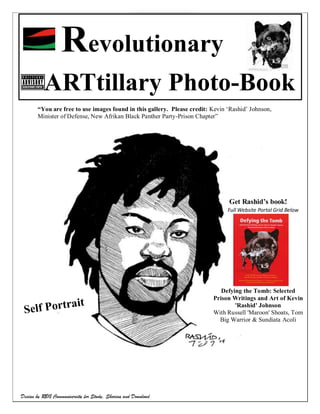 Revolutionary
                                                                                           Page |1




          ARTtillary Photo-Book
       Art by Kevin ‘Rashid’ Johnson
       “You are free to use images found in this gallery. Please credit: Kevin „Rashid‟ Johnson,
       Minister of Defense, New Afrikan Black Panther Party-Prison Chapter”




                                                                               Get Rashid’s book!
                                                                               Full Website Portal Grid Below




                                                                            Defying the Tomb: Selected
                                                                         Prison Writings and Art of Kevin
                                                                                 'Rashid' Johnson
                                                                         With Russell 'Maroon' Shoats, Tom
                                                                           Big Warrior & Sundiata Acoli




                                    Revolutionary ARTtillary Photo-Book
Design by RBG Communiversity for Study, Sharing and Download
 
