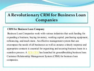 CRM for Business Loan Company
Business Loan Companies work with various industries that seek funding for
expanding a business, buying inventory, working capital, purchasing equipment,
refinancing, and much more. An effective management system that can
encompass the needs of all businesses as well as ensures a timely response and
appropriate contacts is essential for organizing and securing business loans in a
seamless process. A B2B CRM has launched its groundbreaking business loan
Customer Relationship Management System (CRM) for business loan
companies.
A Revolutionary CRM for Business Loan
Companies
 