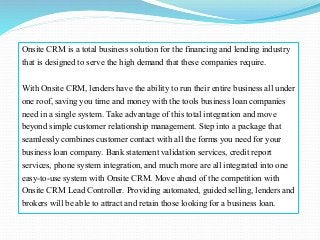 Onsite CRM is a total business solution for the financing and lending industry
that is designed to serve the high demand that these companies require.
With Onsite CRM, lenders have the ability to run their entire business all under
one roof, saving you time and money with the tools business loan companies
need in a single system. Take advantage of this total integration and move
beyond simple customer relationship management. Step into a package that
seamlessly combines customer contact with all the forms you need for your
business loan company. Bank statement validation services, credit report
services, phone system integration, and much more are all integrated into one
easy-to-use system with Onsite CRM. Move ahead of the competition with
Onsite CRM Lead Controller. Providing automated, guided selling, lenders and
brokers will be able to attract and retain those looking for a business loan.
 