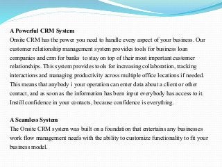A Powerful CRM System
Onsite CRM has the power you need to handle every aspect of your business. Our
customer relationship management system provides tools for business loan
companies and crm for banks to stay on top of their most important customer
relationships. This system provides tools for increasing collaboration, tracking
interactions and managing productivity across multiple office locations if needed.
This means that anybody i your operation can enter data about a client or other
contact, and as soon as the information has been input everybody has access to it.
Instill confidence in your contacts, because confidence is everything.
A Seamless System
The Onsite CRM system was built on a foundation that entertains any businesses
work flow management needs with the ability to customize functionality to fit your
business model.
 