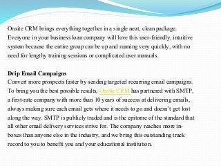 Onsite CRM brings everything together in a single neat, clean package.
Everyone in your business loan company will love this user-friendly, intuitive
system because the entire group can be up and running very quickly, with no
need for lengthy training sessions or complicated user manuals.
Drip Email Campaigns
Convert more prospects faster by sending targeted recurring email campaigns.
To bring you the best possible results, Onsite CRM has partnered with SMTP,
a first-rate company with more than 10 years of success at delivering emails,
always making sure each email gets where it needs to go and doesn’t get lost
along the way. SMTP is publicly traded and is the epitome of the standard that
all other email delivery services strive for. The company reaches more in-
boxes than anyone else in the industry, and we bring this outstanding track
record to you to benefit you and your educational institution.
 