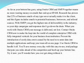 As far as your bottom line goes, using Onsite CRM and SMTP together means
no more wasting money on emails that end up as SPAM. Research has proven
that 22% of business emails of any type never actually make it to the client,
and this figure includes emails to potential businesses, borrowers, and referral
sources. With SMTP you get the highest rate of deliverability in the industry,
so your drip campaigns and responses don’t go down the drain. When you
work with Onsite CRM your message is delivered, not lost. Contact Onsite
CRM now to make the leap into the world of complete enterprise CRM with
fully-integrated verticals for your business loan institution. Prevent the
introduction of costly data errors caused by the need to re-enter data into
multiple applications and keep your team all on one page. Use Onsite CRM to
handle it all. You’ll save money every day with this easy-to-use, total package
that puts you miles ahead of the competition and beefs up your bottom line.
Try it now: you’ll wonder how you ever got along without it.
 