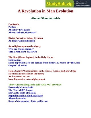 A Revolution in Man Evolution
Ahmad Shammazadeh
Contents:
Preface
About my first paper
About “Behaar Al Anwaar”
Divine Project for Adam Creation
An Important notification
An enlightenment on the theory
Who are Homo Sapiens?
THEY ARE NOT HUMAN!
The Jinn (Homo Sapiens) in the Holy Koran
Notifications
Some important facts are derived from the first 13 verses of “The Jinn
chapter” of Koran
Homo Sapiens’ Specifications in the view of Science and knowledge
Scientific justification of the theory
An important advice
New discoveries, new enlightenment
These Ancient Elongated Skulls ARE NOT HUMAN
Extremely bizarre skulls
The “Star child” Project
DNA is the math of biology
Nephilim Skulls Found In Mexico
About the Author
Some of documentary links in this case
 