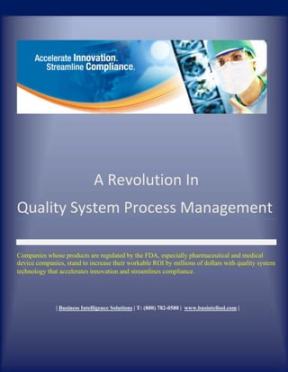 A Revolution In
Quality System Process Management

Companies whose products are regulated by the FDA, especially pharmaceutical and medical
device companies, stand to increase their workable ROI by millions of dollars with quality system
technology that accelerates innovation and streamlines compliance.




              | Business Intelligence Solutions | T: (800) 782-0580 | www.busintellsol.com |
 