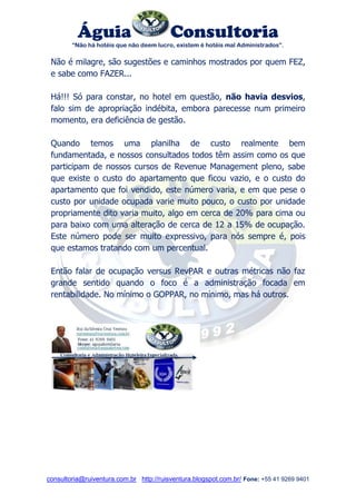 Águia Consultoria 
“Não há hotéis que não deem lucro, existem é hotéis mal Administrados”. 
consultoria@ruiventura.com.br http://ruisventura.blogspot.com.br/ Fone: +55 41 9269 9401 
Não é milagre, são sugestões e caminhos mostrados por quem FEZ, e sabe como FAZER... 
Há!!! Só para constar, no hotel em questão, não havia desvios, falo sim de apropriação indébita, embora parecesse num primeiro momento, era deficiência de gestão. 
Quando temos uma planilha de custo realmente bem fundamentada, e nossos consultados todos têm assim como os que participam de nossos cursos de Revenue Management pleno, sabe que existe o custo do apartamento que ficou vazio, e o custo do apartamento que foi vendido, este número varia, e em que pese o custo por unidade ocupada varie muito pouco, o custo por unidade propriamente dito varia muito, algo em cerca de 20% para cima ou para baixo com uma alteração de cerca de 12 a 15% de ocupação. Este número pode ser muito expressivo, para nós sempre é, pois que estamos tratando com um percentual. 
Então falar de ocupação versus RevPAR e outras métricas não faz grande sentido quando o foco é a administração focada em rentabilidade. No mínimo o GOPPAR, no mínimo, mas há outros. 
