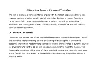 A Rewarding Career in Ultrasound Technology

The skill to evaluate a person’s internal organs with the help of a specialized know-how
requires students to gain a certain level of knowledge. In order to make a flourishing
career in this field, the students need to gain a training course from a vocational
institution. The study options offered teach students to work with patients and doctors
using ultrasound equipment.

ULTRASOUND TRAINING

Ultrasound has become one of the most reliable sources of diagnostic techniques. One of
the academies in India offering a hands-on training in this discipline is Wellwishers
academy. Wellwishers Academy for paramedical courses offers a range of dynamic courses
for physicians who want to go for skill up gradation and wish to reach the masses. The
Academy is operational with a team of highly practiced doctors who have vast experience
in this field so that the trainees can be skilled in a way that they are positive enough to
produce results.
 