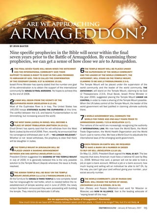 are we approaching

armageddon?
By irviN Baxter


Nine specific prophecies in the Bible will occur within the final
seven years prior to the Battle of Armageddon. By examining these
         —BY iRVin BAXteR
prophecies, we can get a sense of how close we are to Armageddon.

1   the fiNal seveN years will BegiN wheN the aNtichrist
    aND the iNterNatioNal commUNity give their
sUpport to israel’s right to exist iN the laND promiseD
                                                                      6   the temple moUNt will Be placeD UNDer
                                                                          the sUpervisioN of the worlD commUNity
                                                                      aND the leaDer of the worlD commUNity, the
to aBraham By goD. this is calleD the coNfirmatioN                    aNtichrist, will staND oN the temple moUNt,
of the coveNaNt (DaNiel 9:27 & geNesis 15:18).                        claimiNg to Be goD (2 thessaloNiaNs 2:3-4).
Israeli Prime Minister has openly stated that the number one goal     The Temple Mount will be placed under the supervision of the
of his administration is to obtain the support of the international   world community and the leader of the world community, the
community for israel’s fiNal BorDers. He hopes to achieve this        aNtichrist, will stand on the Temple Mount, claiming to be God
by the end of 2008.                                                   (2 Thessalonians 2:3-4). Ehud Barak, Israeli Prime Minister in
                                                                      the year 2000, suggested placing the Temple Mount UNDer UN

2   a war will BegiN from the viciNity of the
    eUphrates river (revelatioN 9:13-16).
Most of the Euphrates River is in Iraq. The United States has
                                                                      coNtrol in order to make a sharing of the Temple Mount possible.
                                                                      When the UN takes control of the Temple Mount, the leader of the
                                                                      world government will feel justified in claiming ultimate authority
140,000 troops statioNeD aloNg the eUphrates at this time.            there.
The conﬂict between the U.S. and Islamic Fundamentalism is not
diminishing, but increasing around the world.
                                                                      7   a worlD goverNmeNt will DomiNate the
                                                                          worlD for three aND oNe-half years prior to


3   the west BaNk (jUDea) iN israel will Become a
    place of great triBUlatioN (matthew 24:15-21).
Ehud Olmert has openly said that he will withdraw from the West
                                                                      armageDDoN (DaNiel 7:23 & revelatioN 13:7).
                                                                      The nations of the world are increasingly recognizing the authority
                                                                      of iNterNatioNal law. We now have the World Bank, the World
Bank (Judea) by the end of 2008. Then, recently, he announced that    Trade Organization, the World Health Organization and the World
his convergence-withdrawal plan is off — “No loNger relevaNt.”        Court—just to name a few. We have a World Court to adjudicate the
Whether or not Israel withdraws, the prophecy is clear that there     international laws of the emerging world government.
will be slaughter in Judea.


4   the temple moUNt iN jerUsalem will Be
    placeD UNDer a shariNg arraNgemeNt
                                                                      8   each persoN oN earth will Be reqUireD
                                                                          to have a mark or a NUmBer iN orDer
                                                                      to BUy or sell (revelatioN 13:16-18).
BetweeN jew aND geNtile (revelatioN 11:1-2).                          On May 11, 2005, President Bush signed the real iD act. The law
President Clinton suggested the shariNg of the temple moUNt           requires that every American must have a national ID card by May
in July of 2000. It is generally believed this is the only possible   11, 2008. Without this card, a person will not be able to hold a
solution to the Temple Mount dispute whenever the issue is finally    job or open a bank account. Without a job or a bank account, how
resolved.                                                             much buying and selling will an individual be able to do? Oh, by
                                                                      the way, you can’t get your card without giving your number…your

5   the jewish temple will Be BUilt oN the temple
    moUNt (revelatioN 11:1-2 & 2 thessaloNiaNs 2:3-4).
                                                                      social security number.

All the furniture for israel’s thirD temple is now complete; Israel
has her long-sought-for red heifer, which is needed before the re-
establishment of temple worship; and in June of 2005, the newly
                                                                      9   the worlD commUNity, leD By rUssia aND
                                                                          iraN, will iNvaDe the NatioN of israel
                                                                      (zechariah 14:2-4 & ezekiel 38 & 39)
re-born Sanhedrin announced they were proceeding with building        Iran (Persia) and Russia (Meshech—root word for Moscovi or
the temple. They intend to pre-fabricate it off-site.                 Moscow) are Now iN alliaNce. Iran is the leading advocate of
                                                                      “wiping Israel off the map.”
                                  are we approaching the Battle of armageddon? absolutely!
         How much time do we have left? Probably between seven and ten years. • Could it be longer? Yes, but it’s not likely. n

                                                                                        endtimemagazine | January & February 2007    05
 