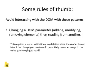 Some"rules"of"thumb:"
Avoid"interacFng"with"the"DOM"with"these"paLerns:"
"
•  Changing"a"DOM"parameter"(adding,"modifying,"
removing"elements)"then"reading"from"another."
"
This"requires"a"layout"validaFon"/"invalidaFon"since"the"render"has"no"
idea"if"the"change"you"made"could"potenFally"cause"a"change"to"the"
value"you’re"trying"to"read!"
 