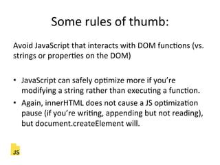 Some"rules"of"thumb:"
Avoid"JavaScript"that"interacts"with"DOM"funcFons"(vs."
strings"or"properFes"on"the"DOM)"
"
•  JavaScript"can"safely"opFmize"more"if"you’re"
modifying"a"string"rather"than"execuFng"a"funcFon."
•  Again,"innerHTML"does"not"cause"a"JS"opFmizaFon"
pause"(if"you’re"wriFng,"appending"but"not"reading),"
but"document.createElement"will."
 
