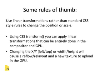 Some"rules"of"thumb:"
Use"linear"transformaFons"rather"than"standard"CSS"
style"rules"to"change"the"posiFon"or"scale."
"
•  Using"CSS"transform()"you"can"apply"linear"
transformaFons"that"can"be"enFrely"done"in"the"
compositor"and"GPU."
•  Changing"the"X/Y"(lec/top)"or"width/height"will"
cause"a"reﬂow/relayout"and"a"new"texture"to"upload"
in"the"GPU."
 