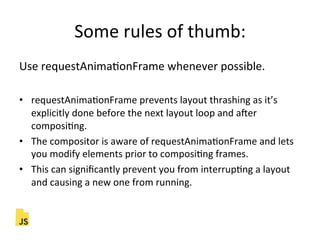 Some"rules"of"thumb:"
Use"requestAnimaFonFrame"whenever"possible."
"
•  requestAnimaFonFrame"prevents"layout"thrashing"as"it’s"
explicitly"done"before"the"next"layout"loop"and"acer"
composiFng."
•  The"compositor"is"aware"of"requestAnimaFonFrame"and"lets"
you"modify"elements"prior"to"composiFng"frames."
•  This"can"signiﬁcantly"prevent"you"from"interrupFng"a"layout"
and"causing"a"new"one"from"running."
 