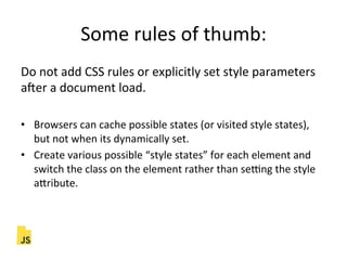 Some"rules"of"thumb:"
Do"not"add"CSS"rules"or"explicitly"set"style"parameters"
acer"a"document"load."
"
•  Browsers"can"cache"possible"states"(or"visited"style"states),"
but"not"when"its"dynamically"set."
•  Create"various"possible"“style"states”"for"each"element"and"
switch"the"class"on"the"element"rather"than"sekng"the"style"
aLribute."
 