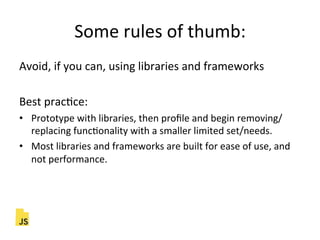 Some"rules"of"thumb:"
Avoid,"if"you"can,"using"libraries"and"frameworks"
"
Best"pracFce:"
•  Prototype"with"libraries,"then"proﬁle"and"begin"removing/
replacing"funcFonality"with"a"smaller"limited"set/needs."
•  Most"libraries"and"frameworks"are"built"for"ease"of"use,"and"
not"performance."
 