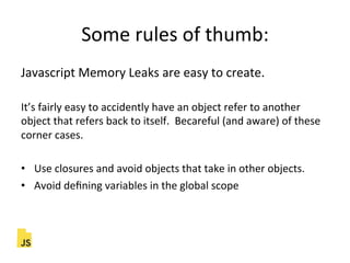 Some"rules"of"thumb:"
Javascript"Memory"Leaks"are"easy"to"create."
"
It’s"fairly"easy"to"accidently"have"an"object"refer"to"another"
object"that"refers"back"to"itself.""Becareful"(and"aware)"of"these"
corner"cases."
"
•  Use"closures"and"avoid"objects"that"take"in"other"objects."
•  Avoid"deﬁning"variables"in"the"global"scope"
 