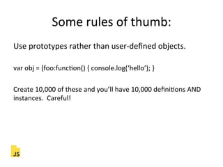 Some"rules"of"thumb:"
Use"prototypes"rather"than"user]deﬁned"objects."
"
var"obj"="{foo:funcFon()"{"console.log(‘hello’);"}"
"
Create"10,000"of"these"and"you’ll"have"10,000"deﬁniFons"AND"
instances.""Careful!"
 