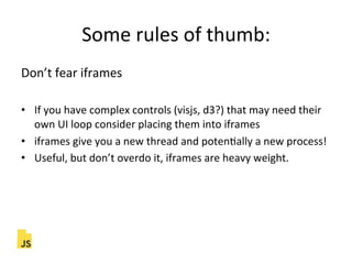 Some"rules"of"thumb:"
Don’t"fear"iframes"
"
•  If"you"have"complex"controls"(visjs,"d3?)"that"may"need"their"
own"UI"loop"consider"placing"them"into"iframes"
•  iframes"give"you"a"new"thread"and"potenFally"a"new"process!"
•  Useful,"but"don’t"overdo"it,"iframes"are"heavy"weight."
 