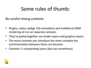 Some"rules"of"thumb:"
Be"careful"mixing"contents"
"
•  Plugins,"video,"webgl,"CSS"animaFons"and"tradiFonal"DOM"
rendering"all"run"on"separate"contexts."
•  They’re"pulled"together"via"render"layers"and"graphics"layers."
•  The"more"contexts"you"introduce"the"more"complex"the"
synchronizaFon"between"them"can"become."
•  Contexts"!="composiFng"layers"(but"can"someFmes)"
 