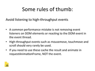Some"rules"of"thumb:"
Avoid"listening"to"high]throughput"events"
"
•  A"common"performance"mistake"is"not"removing"event"
listeners"on"DOM"elements"or"reacFng"to"the"DOM"event"in"
the"event"thread."
•  High]throughput"events"such"as"mousemove,"touchmove"and"
scroll"should"very"rarely"be"used."
•  If"you"need"to"use"these"cache"the"result"and"animate"in"
requestAnimaFonFrame,"NOT"the"event."
 