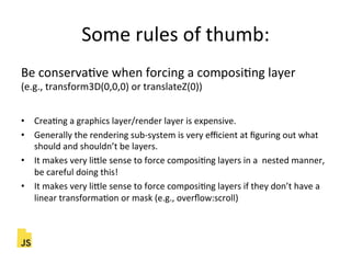 Some"rules"of"thumb:"
Be"conservaFve"when"forcing"a"composiFng"layer""
(e.g.,"transform3D(0,0,0)"or"translateZ(0))"
"
•  CreaFng"a"graphics"layer/render"layer"is"expensive."
•  Generally"the"rendering"sub]system"is"very"eﬃcient"at"ﬁguring"out"what"
should"and"shouldn’t"be"layers."
•  It"makes"very"liLle"sense"to"force"composiFng"layers"in"a""nested"manner,"
be"careful"doing"this!"
•  It"makes"very"liLle"sense"to"force"composiFng"layers"if"they"don’t"have"a"
linear"transformaFon"or"mask"(e.g.,"overﬂow:scroll)"
 