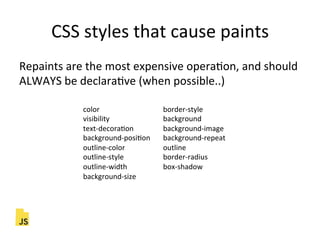 CSS"styles"that"cause"paints"
Repaints"are"the"most"expensive"operaFon,"and"should"
ALWAYS"be"declaraFve"(when"possible..)"
color " " " "border]style"
visibility " " " "background"
text]decoraFon " "background]image"
background]posiFon "background]repeat"
outline]color " " "outline"
outline]style " " "border]radius"
outline]width " " "box]shadow"
background]size"
 
