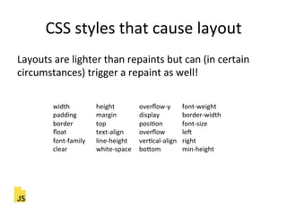 CSS"styles"that"cause"layout"
Layouts"are"lighter"than"repaints"but"can"(in"certain"
circumstances)"trigger"a"repaint"as"well!"
width " "height " "overﬂow]y "font]weight"
padding " "margin " "display " "border]width"
border " "top " " "posiFon " "font]size"
ﬂoat" " "text]align" "overﬂow " "lec"
font]family "line]height "verFcal]align "right"
clear" " "white]space "boLom " "min]height"
 