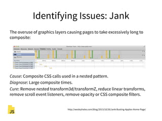 Identifying Issues: Jank
The overuse of graphics layers causing pages to take excessively long to
composite:
Cause: Composite CSS calls used in a nested pattern.
Diagnose: Large composite times.
Cure: Remove nested transform3d/transformZ, reduce linear transforms,
remove scroll event listeners, remove opacity or CSS composite filters.
http://wesleyhales.com/blog/2013/10/26/Jank-Busting-Apples-Home-Page/
 