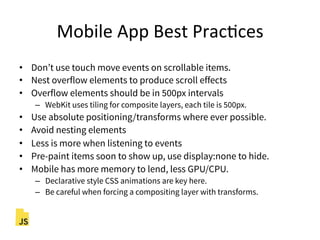 Mobile"App"Best"PracFces"
•  Don’t use touch move events on scrollable items.
•  Nest overflow elements to produce scroll effects
•  Overflow elements should be in 500px intervals
–  WebKit uses tiling for composite layers, each tile is 500px.
•  Use absolute positioning/transforms where ever possible.
•  Avoid nesting elements
•  Less is more when listening to events
•  Pre-paint items soon to show up, use display:none to hide.
•  Mobile has more memory to lend, less GPU/CPU.
–  Declarative style CSS animations are key here.
–  Be careful when forcing a compositing layer with transforms.
 