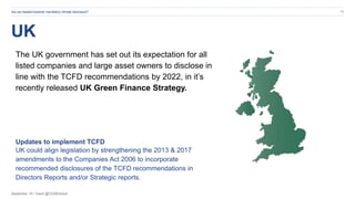 September 19 | Tweet @CDSBGlobal
UK
Are we headed towards mandatory climate disclosure? 11
The UK government has set out its expectation for all
listed companies and large asset owners to disclose in
line with the TCFD recommendations by 2022, in it’s
recently released UK Green Finance Strategy.
Updates to implement TCFD
UK could align legislation by strengthening the 2013 & 2017
amendments to the Companies Act 2006 to incorporate
recommended disclosures of the TCFD recommendations in
Directors Reports and/or Strategic reports.
 
