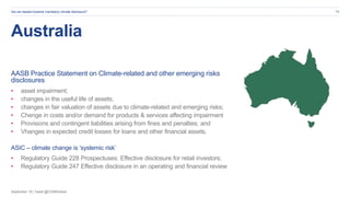 September 19 | Tweet @CDSBGlobal
Australia
AASB Practice Statement on Climate-related and other emerging risks
disclosures
• asset impairment;
• changes in the useful life of assets;
• changes in fair valuation of assets due to climate-related and emerging risks;
• Chenge in costs and/or demand for products & services affecting impairment
• Provisions and contingent liabilities arising from fines and penalties; and
• Vhanges in expected credit losses for loans and other financial assets.
ASIC – climate change is ’systemic risk’
• Regulatory Guide 228 Prospectuses: Effective disclosure for retail investors;
• Regulatory Guide 247 Effective disclosure in an operating and financial review
Are we headed towards mandatory climate disclosure? 15
 
