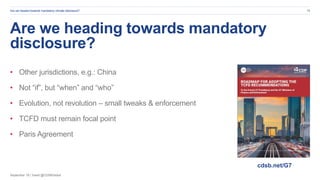September 19 | Tweet @CDSBGlobal
Are we heading towards mandatory
disclosure?
• Other jurisdictions, e.g.: China
• Not “if”, but “when” and “who”
• Evolution, not revolution – small tweaks & enforcement
• TCFD must remain focal point
• Paris Agreement
Are we headed towards mandatory climate disclosure? 18
cdsb.net/G7
 