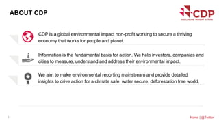 CDP is a global environmental impact non-profit working to secure a thriving
economy that works for people and planet.
3
ABOUT CDP
Name | @Twitter
Information is the fundamental basis for action. We help investors, companies and
cities to measure, understand and address their environmental impact.
We aim to make environmental reporting mainstream and provide detailed
insights to drive action for a climate safe, water secure, deforestation free world.
 