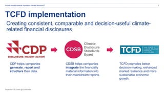 September 19 | Tweet @CDSBGlobal
Are we headed towards mandatory climate disclosure? 6
TCFD implementation
Creating consistent, comparable and decision-useful climate-
related financial disclosures
CDP helps companies
generate, report and
structure their data.
CDSB helps companies
integrate the financially
material information into
their mainstream reports.
TCFD promotes better
decision-making, enhanced
market resilience and more
sustainable economic
growth.
 
