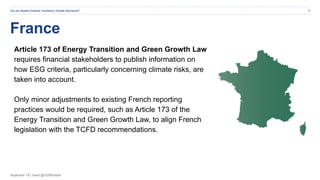 September 19 | Tweet @CDSBGlobal
France
Are we headed towards mandatory climate disclosure? 9
Article 173 of Energy Transition and Green Growth Law
requires financial stakeholders to publish information on
how ESG criteria, particularly concerning climate risks, are
taken into account.
Only minor adjustments to existing French reporting
practices would be required, such as Article 173 of the
Energy Transition and Green Growth Law, to align French
legislation with the TCFD recommendations.
 