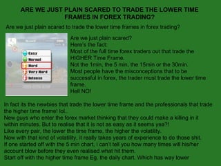 ARE WE JUST PLAIN SCARED TO TRADE THE LOWER TIME FRAMES IN FOREX TRADING? Are we just plain scared to trade the lower time frames in forex trading?  Are we just plain scared? Here’s the fact: Most of the full time forex traders out that trade the HIGHER Time Frame. Not the 1min, the 5 min, the 15min or the 30min. Most people have the misconceptions that to be successful in forex, the trader must trade the lower time frame. Hell NO! In fact its the newbies that trade the lower time frame and the professionals that trade the higher time frame! lol.. New guys who enter the forex market thinking that they could make a killing in it within minutes. But to realise that it is not as easy as it seems yea?! Like every pair, the lower the time frame, the higher the volatility. Now with that kind of volatility, it really takes years of experience to do those shit. If one started off with the 5 min chart, i can’t tell you how many times will his/her account blow before they even realised what hit them. Start off with the higher time frame Eg. the daily chart. Which has way lower 