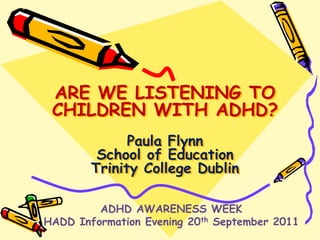 ARE WE LISTENING TO CHILDREN WITH ADHD?Paula FlynnSchool of EducationTrinity College Dublin  ADHD AWARENESS WEEK HADD Information Evening 20th September 2011 