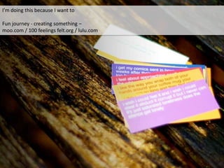 I’m doing this because I want to
Fun journey - creating something –
moo.com / 100 feelings felt.org / lulu.com
 