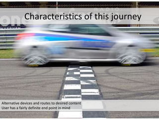 Alternative devices and routes to desired content
User has a fairly definite end point in mind
Characteristics of this journey
 