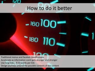 *
Traditional menus and faceted classifications
Accelerate as information scent gets stronger and stronger
Use long links - 9-10 words per link
Design journeys around the possible contexts of the content
How to do it better
 
