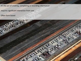 It’s the act of creating, completing or recording information
requires significant interaction from user
Often form based
 