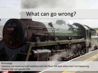 *
Technology
Lliveness not explained and exploited and interfaces left bare when even not happening
Generic info not specific info
What can go wrong?
 