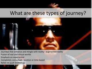 Characteristics of the journey
*
Journeys that enhance and mingle with reality - augmented reality
Fusion of real and virtual worlds
Emphasis on experiential
Completely contextual - location or time based
Relies on push technology
What are these types of journey?
 