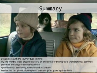 Design sites with the journey type in mind
Try and identify types of journeys early on and consider their specfic characteristics, common
problems and ways to counteract these.
Apply contexts sensitively, carefully and accurately
Predict and test potential pain points then design to guard against them
Summary
 