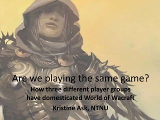 Are weplayingthe same game? How three different player groups have domesticated World of Wacraft Kristine Ask, NTNU 
