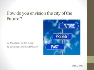 How do you envision the city of the
Future ?
Al Muntaser Bellah Angir
IE Business School Admission
04/11/2017
 