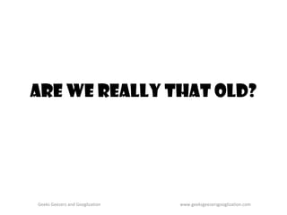 Are We Really That Old? Geeks Geezers and Googlization www.geeksgeezersgooglization.com 