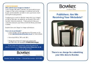 Publishers: Are We
Receiving Your Metadata?
If you have any questions about BowkerLink,
please contact us at datasubmission@bowker.co.uk
or Tel: +44 20 7832 1779
B8667/SJ-PD/02-13
Bowker (UK) Ltd • 5th
Floor • 3 Dorset Rise London • EC4Y 8EN
COVER IMAGES
Why submit cover images to Bowker?
Cover images sell books. Libraries can show patrons your
images in their online catalogue. In addition, both retail
buyers and booksellers are able to view your book covers
during the buying process.
Supplying your covers to Bowker means that your images,
as well as title data, are added to our Books In Print and
Syndetic Solutions products. These products help your
customers discover your titles in both the library and retail
markets.
Bowker does not charge for image submissions.
How can we participate?
	 •	 Cover images can be submitted via FTP, email, or CD. 	
		Email datasubmission@bowker.co.uk for more details.
	 •	 We accept JPEGs, TIFFs and GIFs.
	 •	 Please ensure that all images are named with
		 the ISBN only. (for example: 9780985968106.jpg)
There is no charge for submitting
your title data to Bowker.
 
