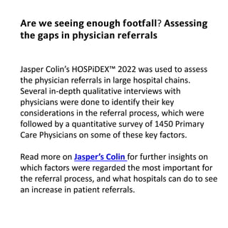 Jasper Colin’s HOSPiDEX™ 2022 was used to assess
the physician referrals in large hospital chains.
Several in-depth qualitative interviews with
physicians were done to identify their key
considerations in the referral process, which were
followed by a quantitative survey of 1450 Primary
Care Physicians on some of these key factors.
Read more on Jasper’s Colin for further insights on
which factors were regarded the most important for
the referral process, and what hospitals can do to see
an increase in patient referrals.
𝗔𝗿𝗲 𝘄𝗲 𝘀𝗲𝗲𝗶𝗻𝗴 𝗲𝗻𝗼𝘂𝗴𝗵 𝗳𝗼𝗼𝘁𝗳𝗮𝗹𝗹? 𝗔𝘀𝘀𝗲𝘀𝘀𝗶𝗻𝗴
𝘁𝗵𝗲 𝗴𝗮𝗽𝘀 𝗶𝗻 𝗽𝗵𝘆𝘀𝗶𝗰𝗶𝗮𝗻 𝗿𝗲𝗳𝗲𝗿𝗿𝗮𝗹𝘀
 